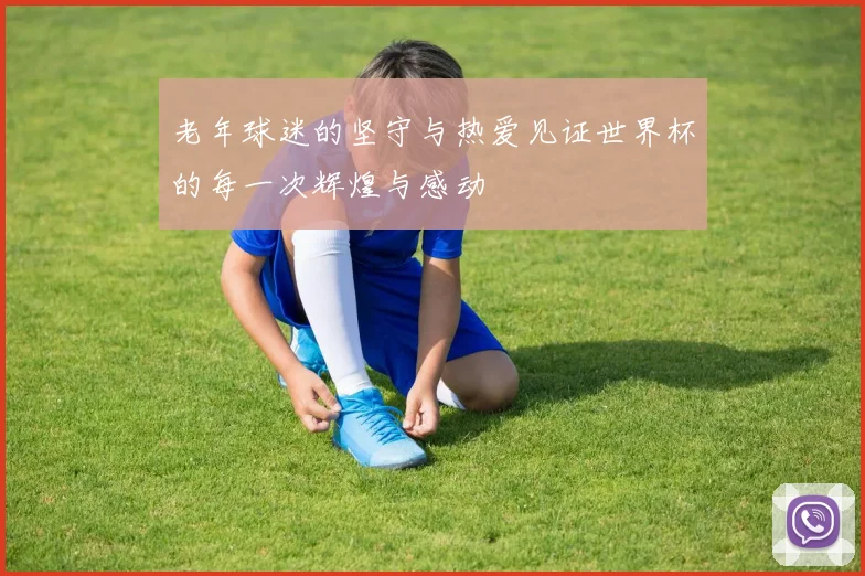 老年球迷的坚守与热爱见证世界杯的每一次辉煌与感动