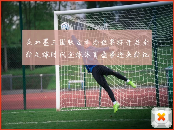 美加墨三国联合举办世界杯开启全新足球时代全球体育盛事迎来新纪元