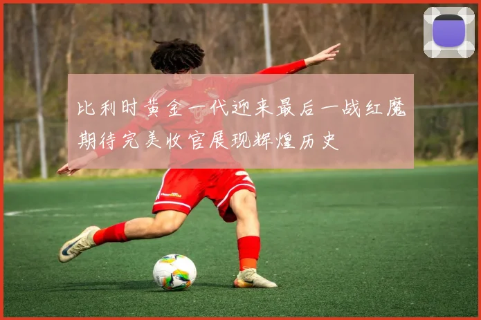 比利时黄金一代迎来最后一战红魔期待完美收官展现辉煌历史