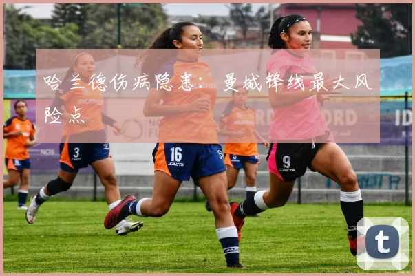 哈兰德伤病隐患：曼城锋线最大风险点