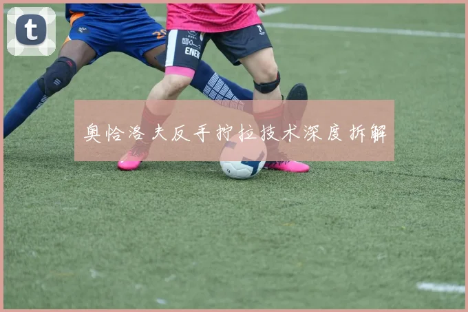 奥恰洛夫反手拧拉技术深度拆解