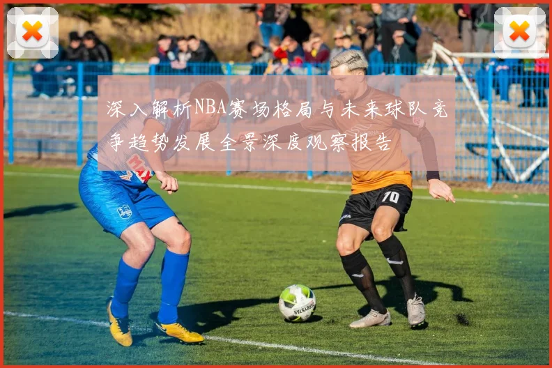 深入解析NBA赛场格局与未来球队竞争趋势发展全景深度观察报告