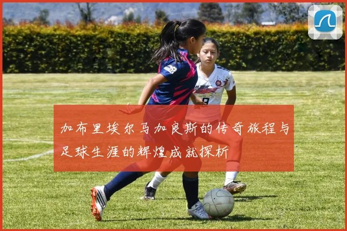 加布里埃尔马加良斯的传奇旅程与足球生涯的辉煌成就探析