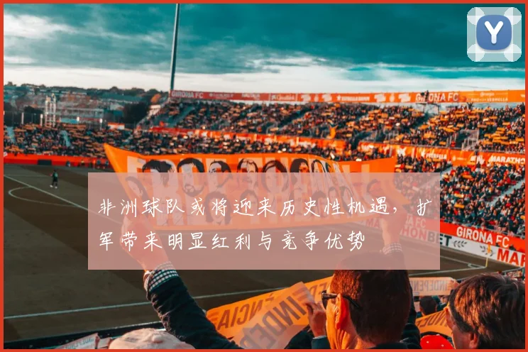 非洲球队或将迎来历史性机遇，扩军带来明显红利与竞争优势