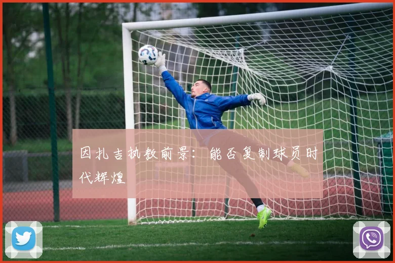 因扎吉执教前景：能否复制球员时代辉煌