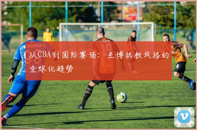 从CBA到国际赛场：王博执教风格的全球化趋势