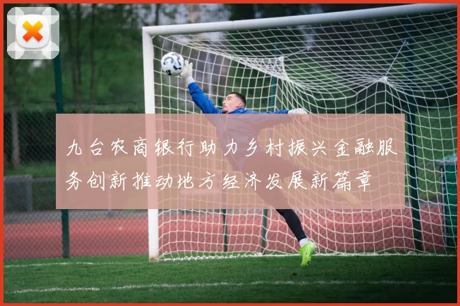 九台农商银行助力乡村振兴金融服务创新推动地方经济发展新篇章
