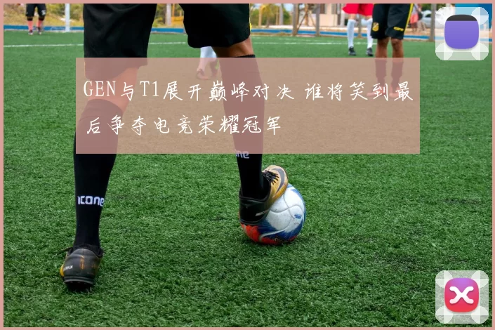 GEN与T1展开巅峰对决 谁将笑到最后争夺电竞荣耀冠军