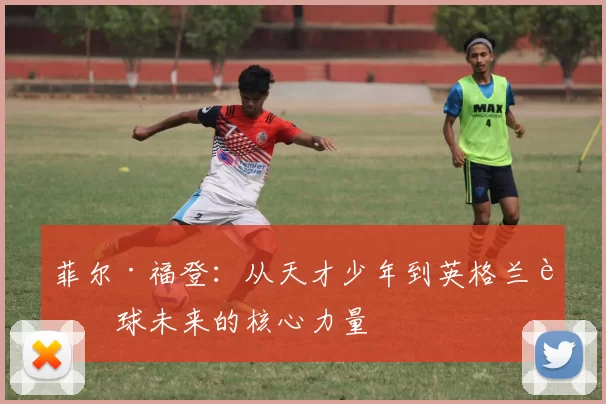 菲尔·福登：从天才少年到英格兰足球未来的核心力量