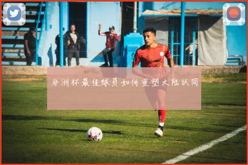 非洲杯最佳球员如何重塑大陆认同