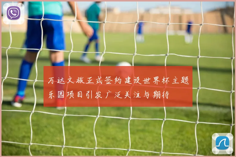 万达文旅正式签约建设世界杯主题乐园项目引发广泛关注与期待